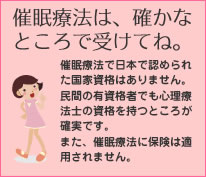 催眠療法は、確かなところで受けてね。
催眠療法で日本で認められた国家資格はありません。民間の有資格者でも心理療法士の資格を持つところが確実です。また、催眠療法に保険は適用されません。